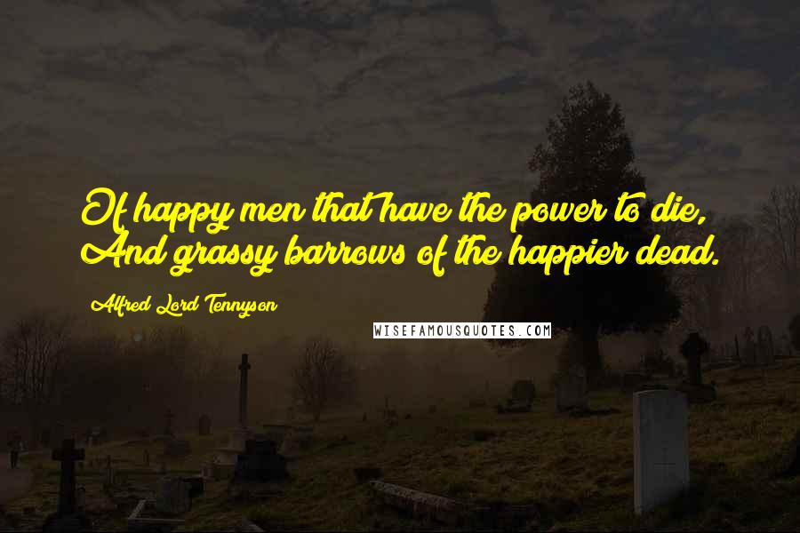 Alfred Lord Tennyson Quotes: Of happy men that have the power to die, And grassy barrows of the happier dead.