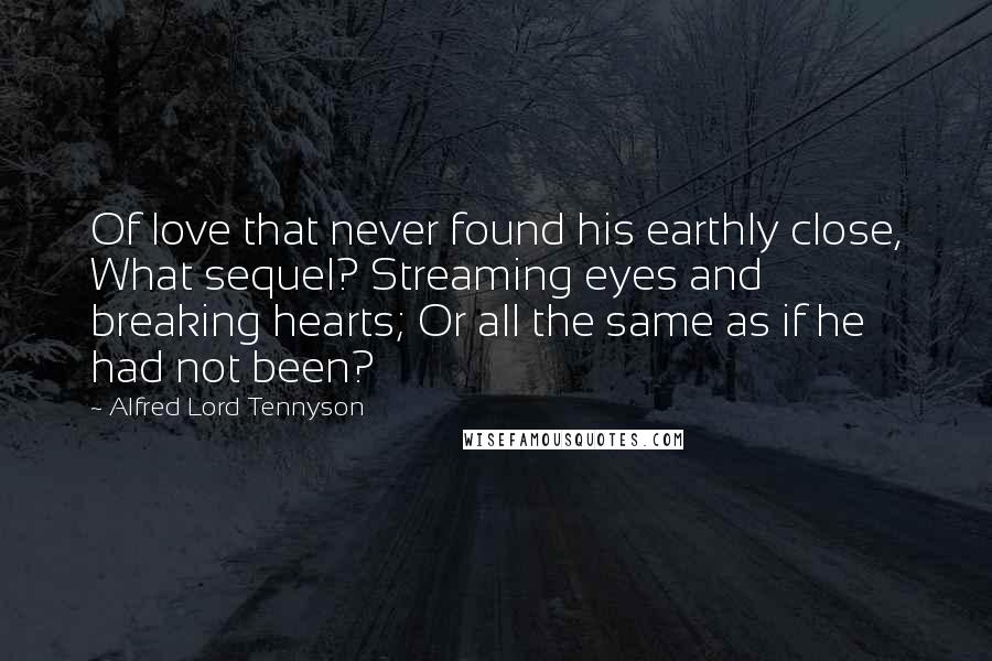 Alfred Lord Tennyson Quotes: Of love that never found his earthly close, What sequel? Streaming eyes and breaking hearts; Or all the same as if he had not been?