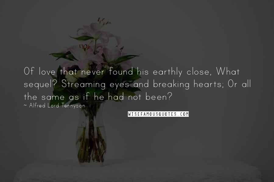 Alfred Lord Tennyson Quotes: Of love that never found his earthly close, What sequel? Streaming eyes and breaking hearts; Or all the same as if he had not been?