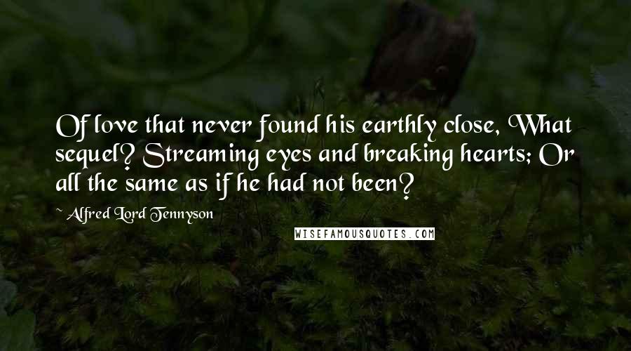 Alfred Lord Tennyson Quotes: Of love that never found his earthly close, What sequel? Streaming eyes and breaking hearts; Or all the same as if he had not been?