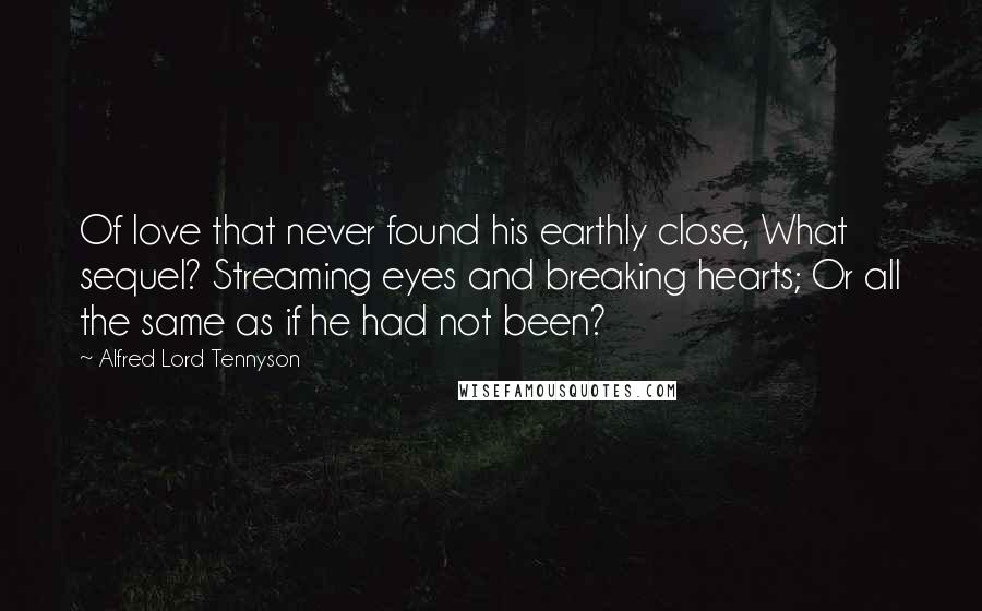 Alfred Lord Tennyson Quotes: Of love that never found his earthly close, What sequel? Streaming eyes and breaking hearts; Or all the same as if he had not been?