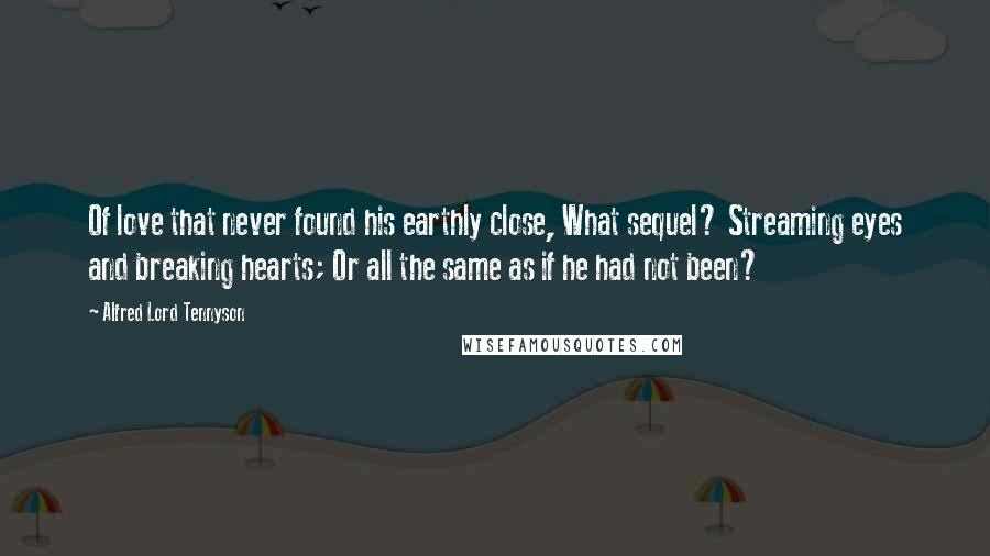 Alfred Lord Tennyson Quotes: Of love that never found his earthly close, What sequel? Streaming eyes and breaking hearts; Or all the same as if he had not been?