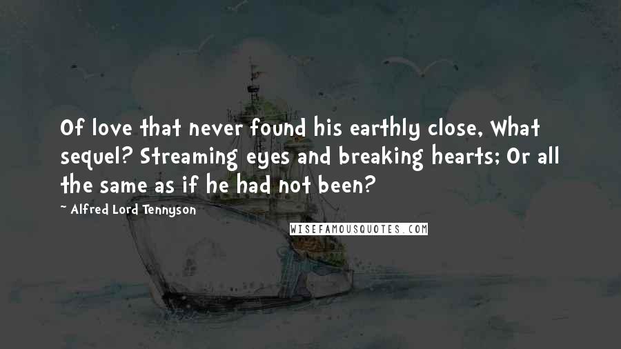 Alfred Lord Tennyson Quotes: Of love that never found his earthly close, What sequel? Streaming eyes and breaking hearts; Or all the same as if he had not been?