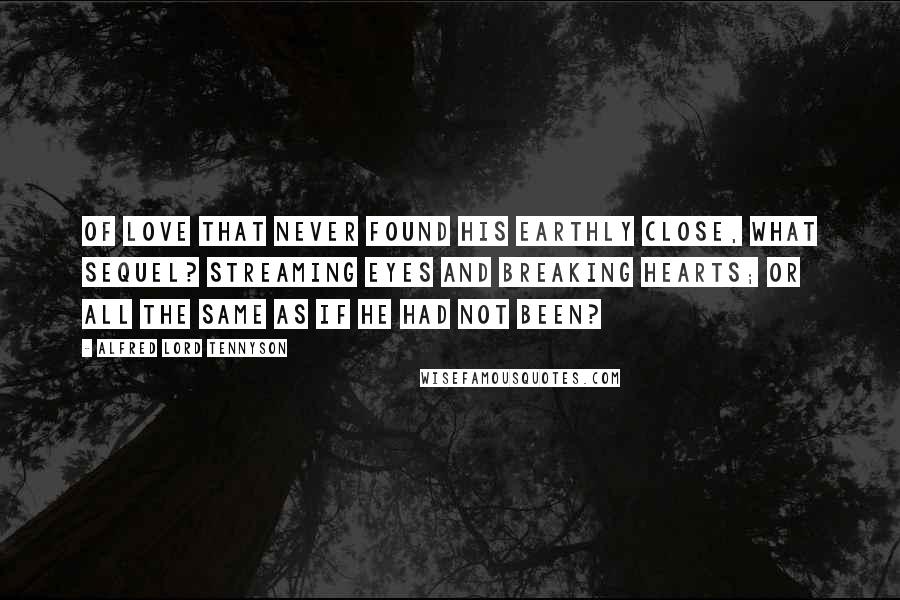 Alfred Lord Tennyson Quotes: Of love that never found his earthly close, What sequel? Streaming eyes and breaking hearts; Or all the same as if he had not been?