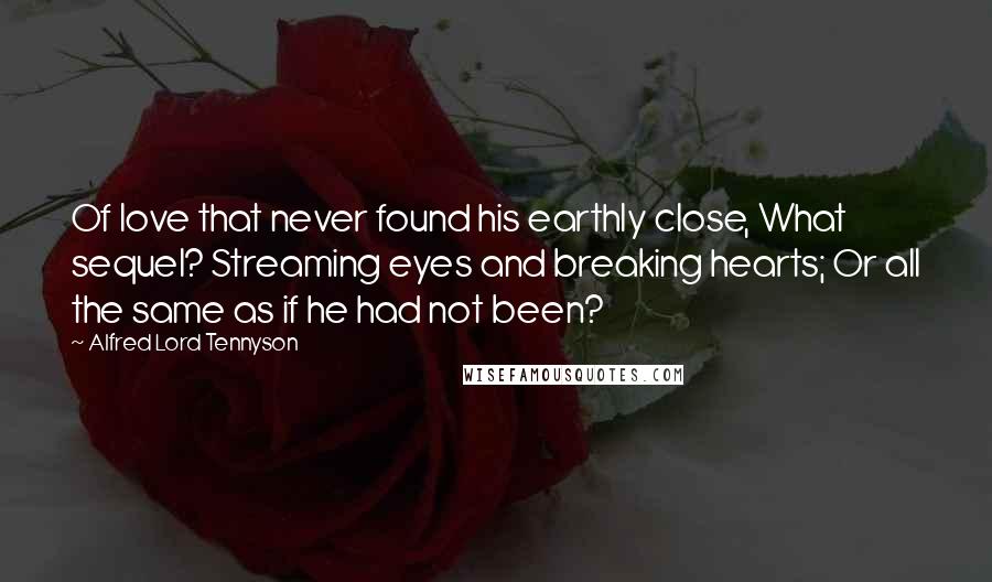 Alfred Lord Tennyson Quotes: Of love that never found his earthly close, What sequel? Streaming eyes and breaking hearts; Or all the same as if he had not been?