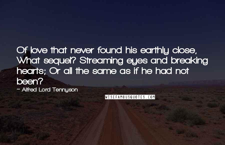 Alfred Lord Tennyson Quotes: Of love that never found his earthly close, What sequel? Streaming eyes and breaking hearts; Or all the same as if he had not been?