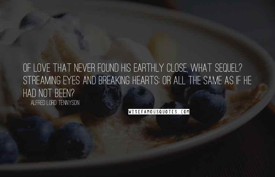 Alfred Lord Tennyson Quotes: Of love that never found his earthly close, What sequel? Streaming eyes and breaking hearts; Or all the same as if he had not been?