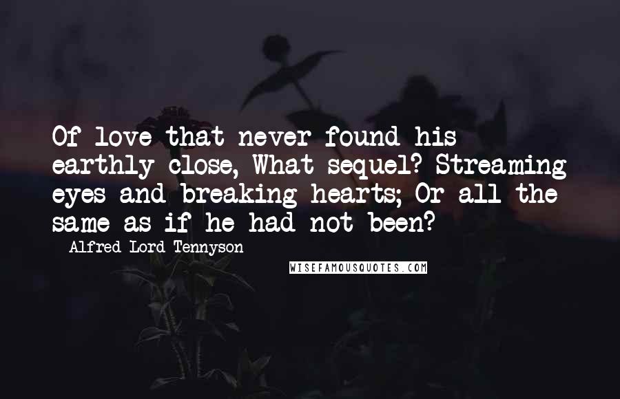 Alfred Lord Tennyson Quotes: Of love that never found his earthly close, What sequel? Streaming eyes and breaking hearts; Or all the same as if he had not been?