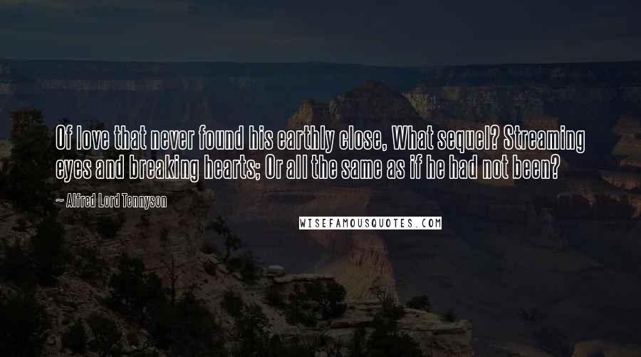 Alfred Lord Tennyson Quotes: Of love that never found his earthly close, What sequel? Streaming eyes and breaking hearts; Or all the same as if he had not been?