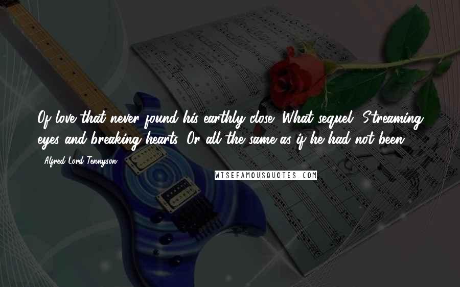 Alfred Lord Tennyson Quotes: Of love that never found his earthly close, What sequel? Streaming eyes and breaking hearts; Or all the same as if he had not been?