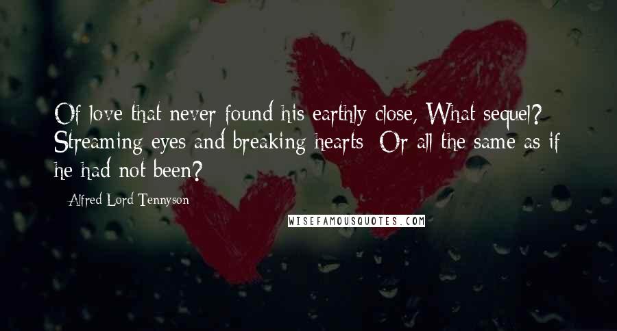 Alfred Lord Tennyson Quotes: Of love that never found his earthly close, What sequel? Streaming eyes and breaking hearts; Or all the same as if he had not been?