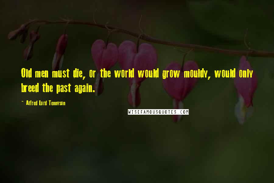 Alfred Lord Tennyson Quotes: Old men must die, or the world would grow mouldy, would only breed the past again.