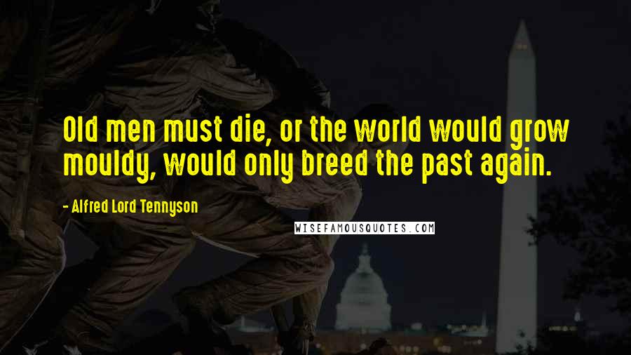 Alfred Lord Tennyson Quotes: Old men must die, or the world would grow mouldy, would only breed the past again.