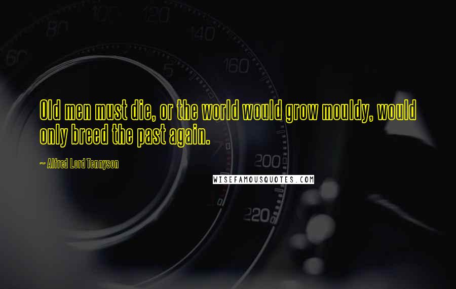 Alfred Lord Tennyson Quotes: Old men must die, or the world would grow mouldy, would only breed the past again.