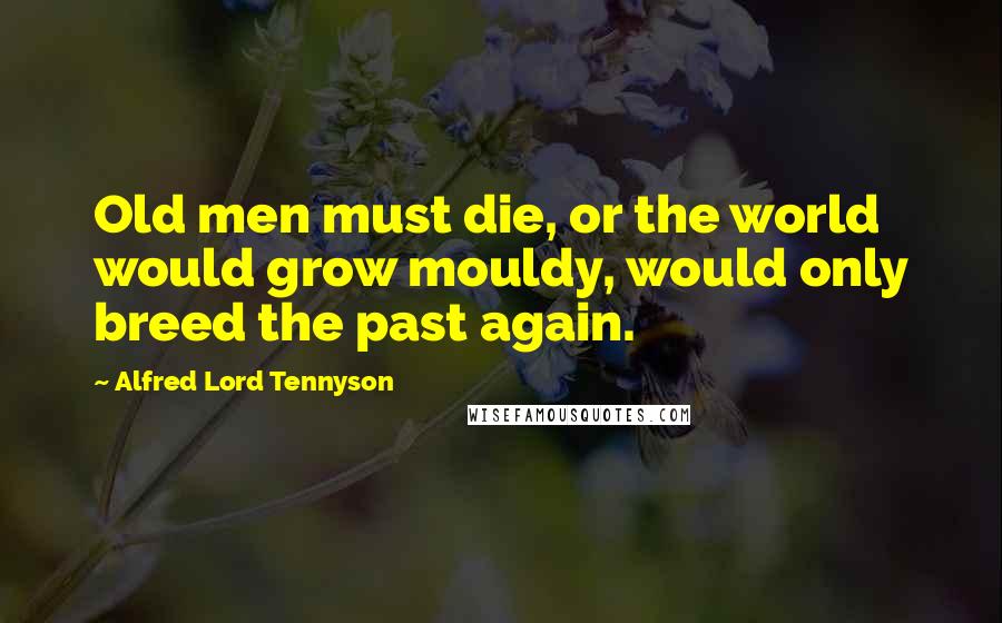 Alfred Lord Tennyson Quotes: Old men must die, or the world would grow mouldy, would only breed the past again.