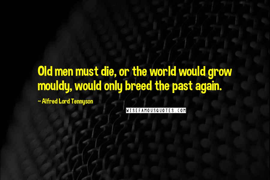 Alfred Lord Tennyson Quotes: Old men must die, or the world would grow mouldy, would only breed the past again.