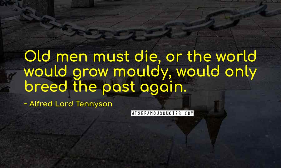 Alfred Lord Tennyson Quotes: Old men must die, or the world would grow mouldy, would only breed the past again.