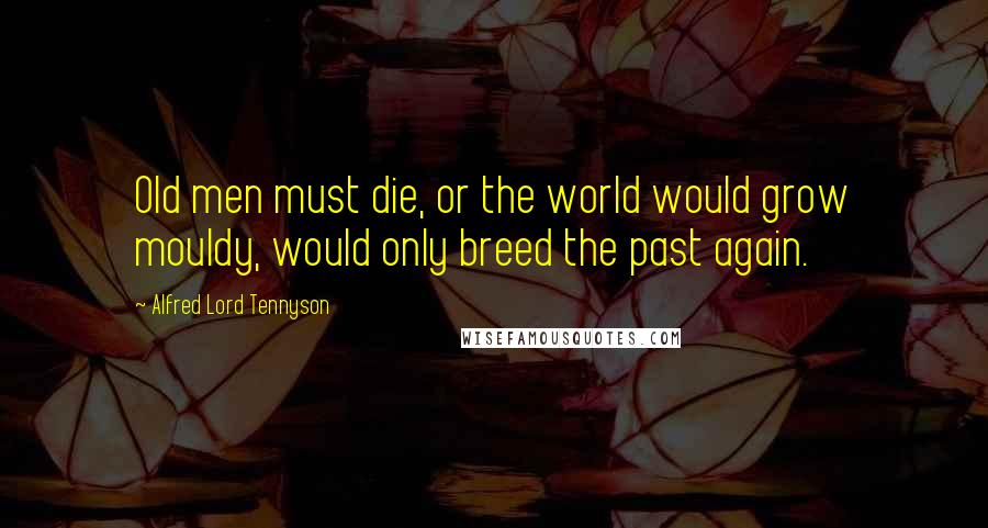 Alfred Lord Tennyson Quotes: Old men must die, or the world would grow mouldy, would only breed the past again.