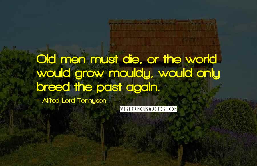 Alfred Lord Tennyson Quotes: Old men must die, or the world would grow mouldy, would only breed the past again.