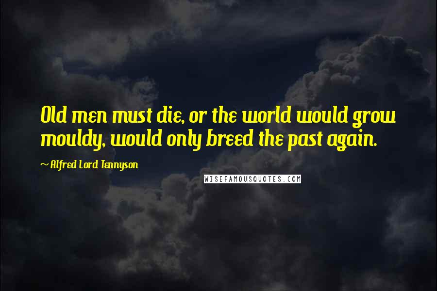 Alfred Lord Tennyson Quotes: Old men must die, or the world would grow mouldy, would only breed the past again.