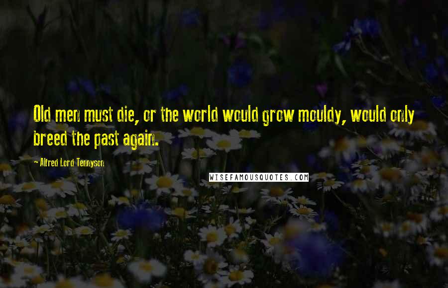 Alfred Lord Tennyson Quotes: Old men must die, or the world would grow mouldy, would only breed the past again.