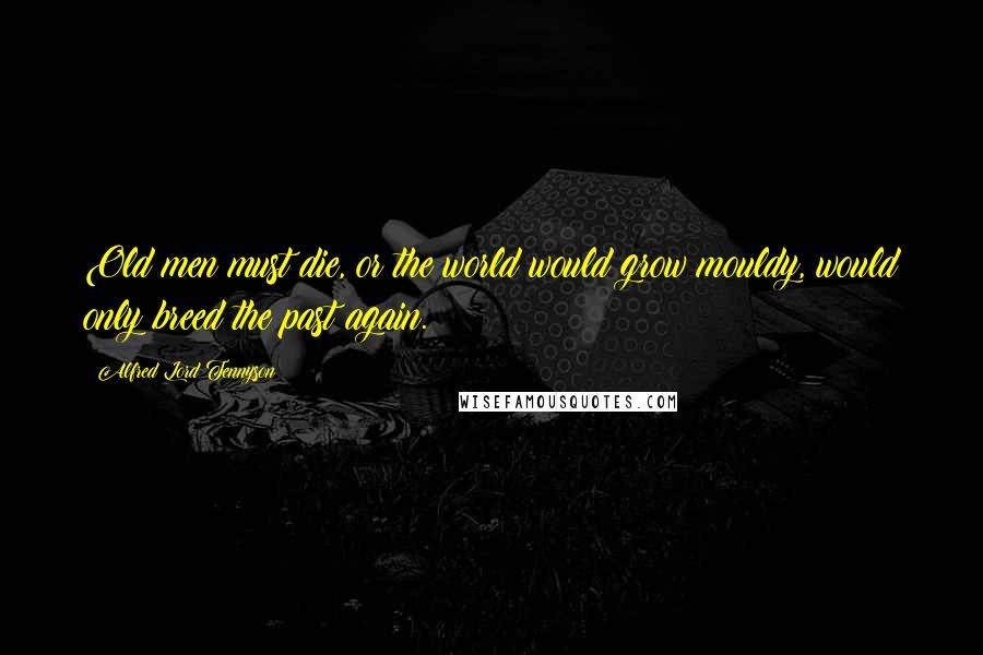 Alfred Lord Tennyson Quotes: Old men must die, or the world would grow mouldy, would only breed the past again.
