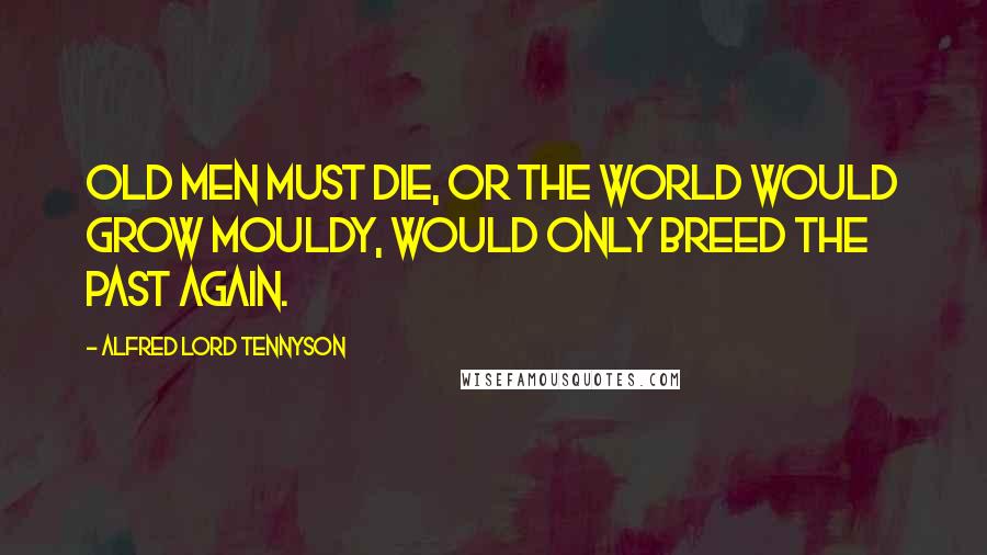 Alfred Lord Tennyson Quotes: Old men must die, or the world would grow mouldy, would only breed the past again.