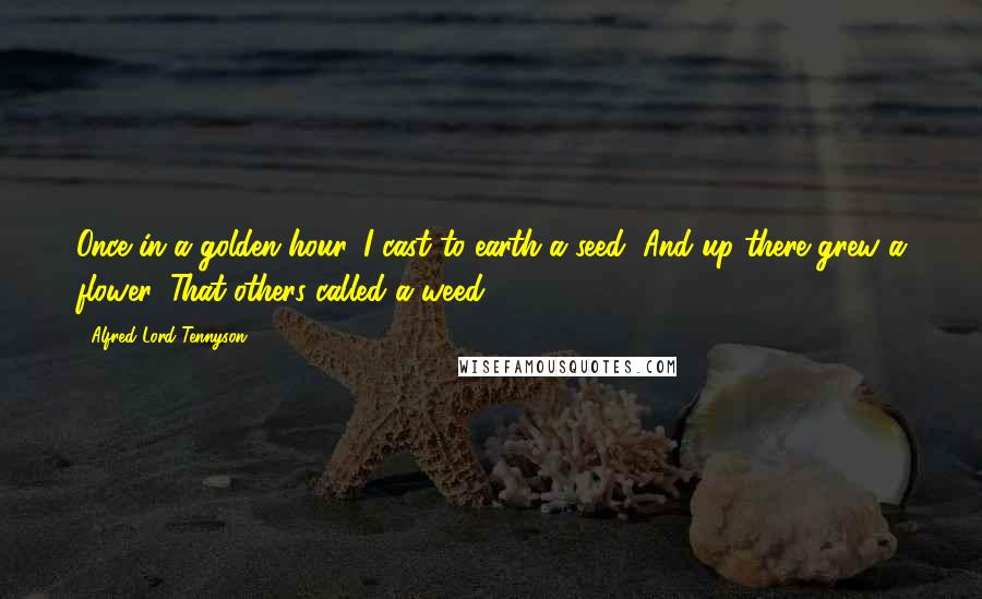 Alfred Lord Tennyson Quotes: Once in a golden hour, I cast to earth a seed, And up there grew a flower, That others called a weed.