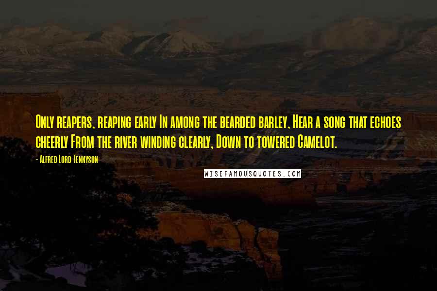 Alfred Lord Tennyson Quotes: Only reapers, reaping early In among the bearded barley, Hear a song that echoes cheerly From the river winding clearly, Down to towered Camelot.