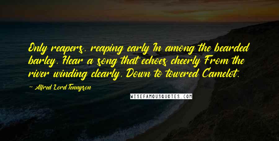 Alfred Lord Tennyson Quotes: Only reapers, reaping early In among the bearded barley, Hear a song that echoes cheerly From the river winding clearly, Down to towered Camelot.