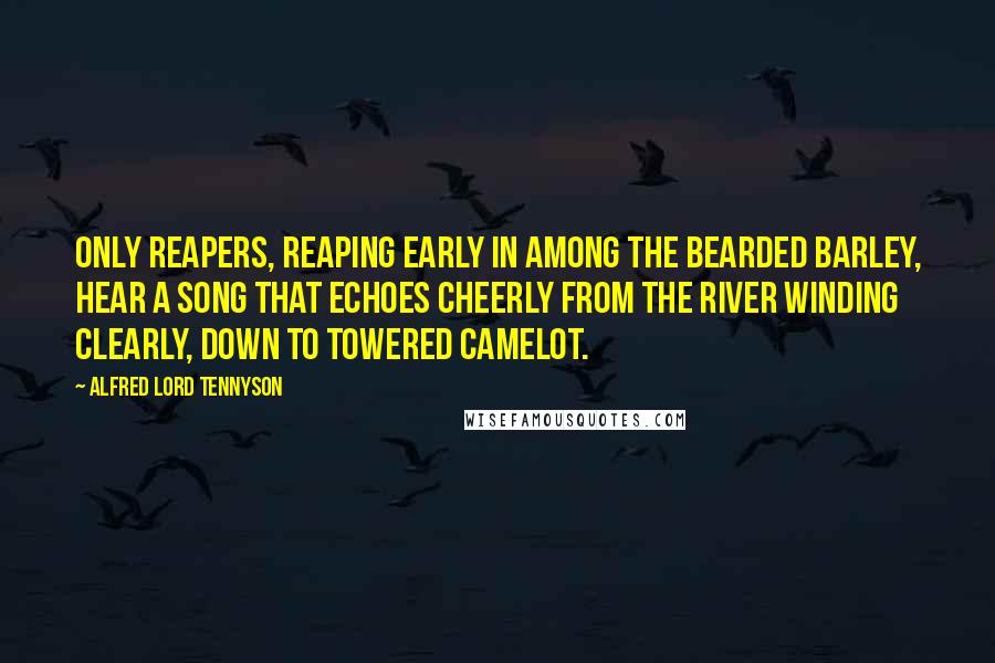 Alfred Lord Tennyson Quotes: Only reapers, reaping early In among the bearded barley, Hear a song that echoes cheerly From the river winding clearly, Down to towered Camelot.