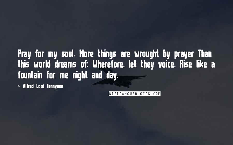 Alfred Lord Tennyson Quotes: Pray for my soul. More things are wrought by prayer Than this world dreams of: Wherefore, let they voice, Rise like a fountain for me night and day.
