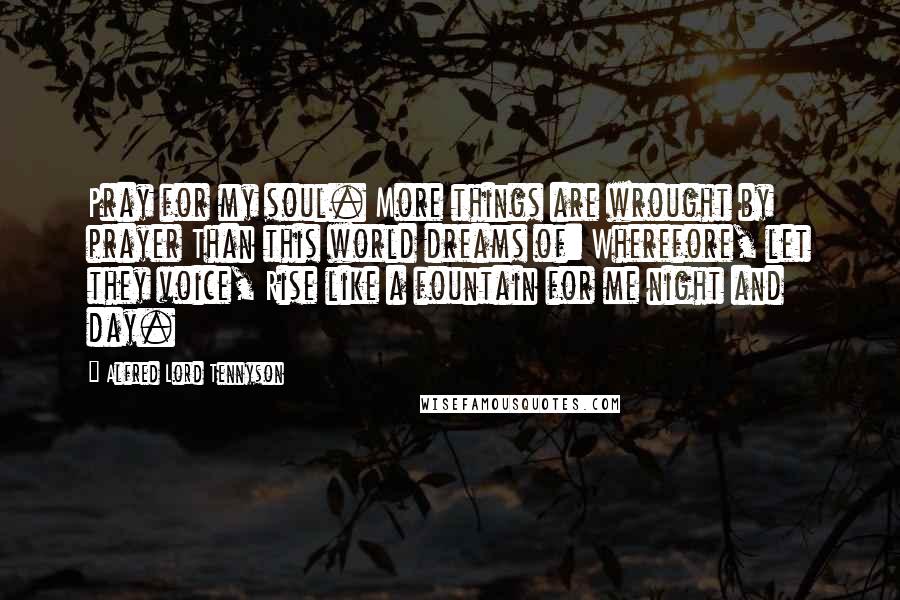 Alfred Lord Tennyson Quotes: Pray for my soul. More things are wrought by prayer Than this world dreams of: Wherefore, let they voice, Rise like a fountain for me night and day.