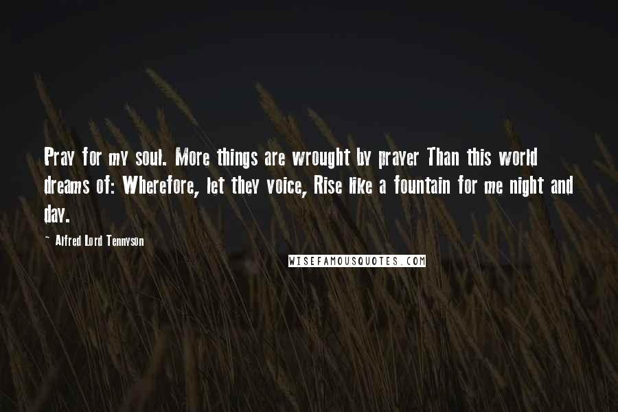 Alfred Lord Tennyson Quotes: Pray for my soul. More things are wrought by prayer Than this world dreams of: Wherefore, let they voice, Rise like a fountain for me night and day.