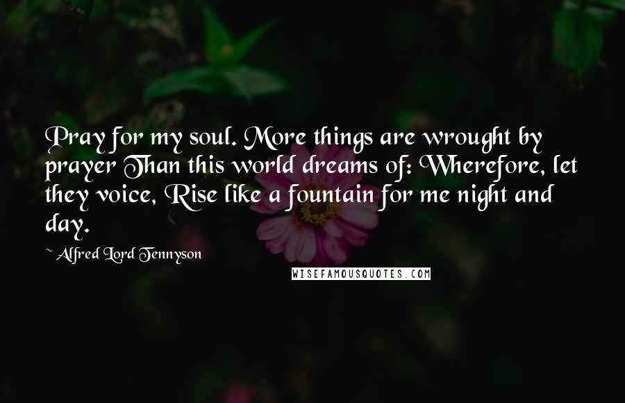 Alfred Lord Tennyson Quotes: Pray for my soul. More things are wrought by prayer Than this world dreams of: Wherefore, let they voice, Rise like a fountain for me night and day.