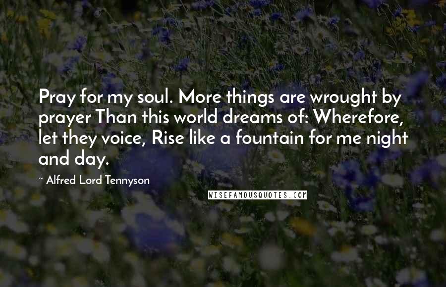 Alfred Lord Tennyson Quotes: Pray for my soul. More things are wrought by prayer Than this world dreams of: Wherefore, let they voice, Rise like a fountain for me night and day.