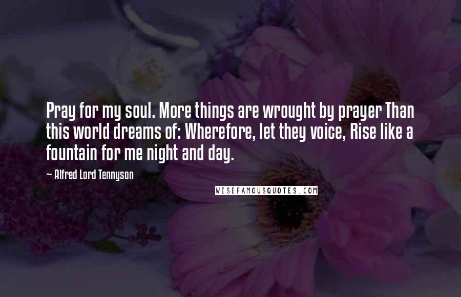 Alfred Lord Tennyson Quotes: Pray for my soul. More things are wrought by prayer Than this world dreams of: Wherefore, let they voice, Rise like a fountain for me night and day.