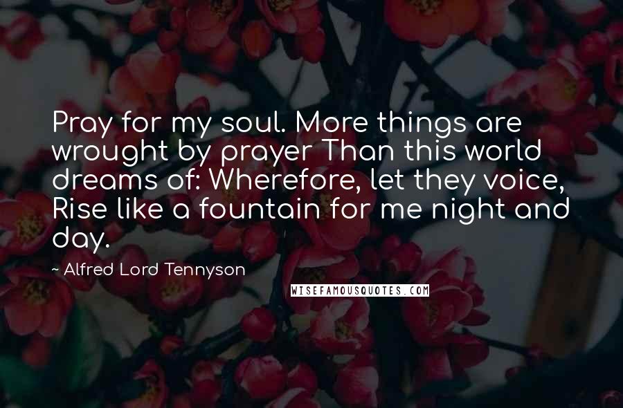 Alfred Lord Tennyson Quotes: Pray for my soul. More things are wrought by prayer Than this world dreams of: Wherefore, let they voice, Rise like a fountain for me night and day.