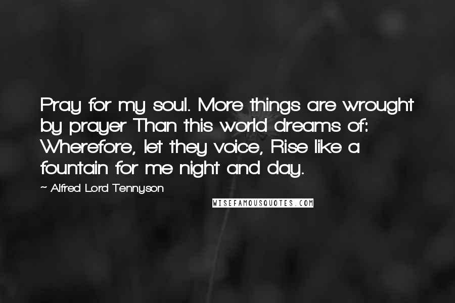 Alfred Lord Tennyson Quotes: Pray for my soul. More things are wrought by prayer Than this world dreams of: Wherefore, let they voice, Rise like a fountain for me night and day.