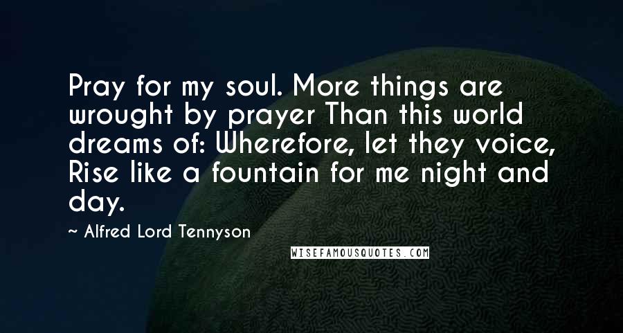 Alfred Lord Tennyson Quotes: Pray for my soul. More things are wrought by prayer Than this world dreams of: Wherefore, let they voice, Rise like a fountain for me night and day.