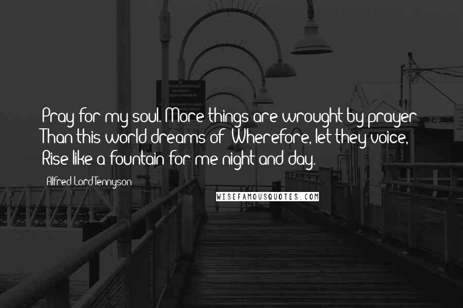 Alfred Lord Tennyson Quotes: Pray for my soul. More things are wrought by prayer Than this world dreams of: Wherefore, let they voice, Rise like a fountain for me night and day.