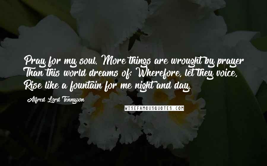 Alfred Lord Tennyson Quotes: Pray for my soul. More things are wrought by prayer Than this world dreams of: Wherefore, let they voice, Rise like a fountain for me night and day.