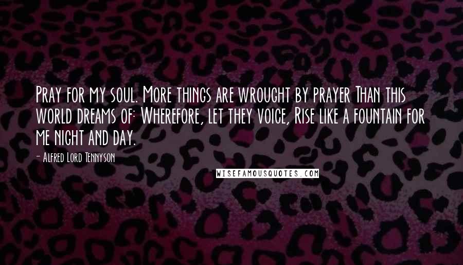 Alfred Lord Tennyson Quotes: Pray for my soul. More things are wrought by prayer Than this world dreams of: Wherefore, let they voice, Rise like a fountain for me night and day.