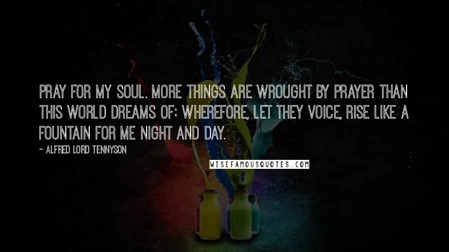 Alfred Lord Tennyson Quotes: Pray for my soul. More things are wrought by prayer Than this world dreams of: Wherefore, let they voice, Rise like a fountain for me night and day.