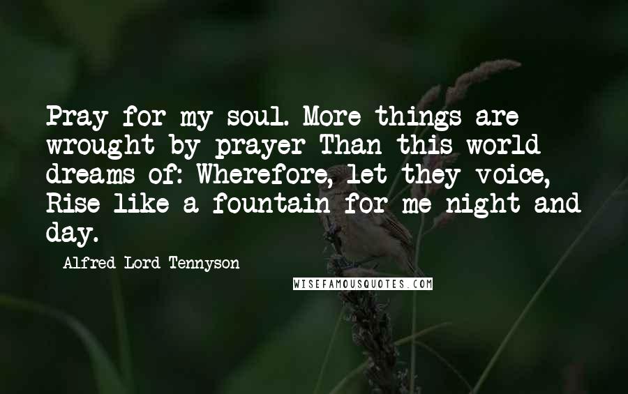 Alfred Lord Tennyson Quotes: Pray for my soul. More things are wrought by prayer Than this world dreams of: Wherefore, let they voice, Rise like a fountain for me night and day.