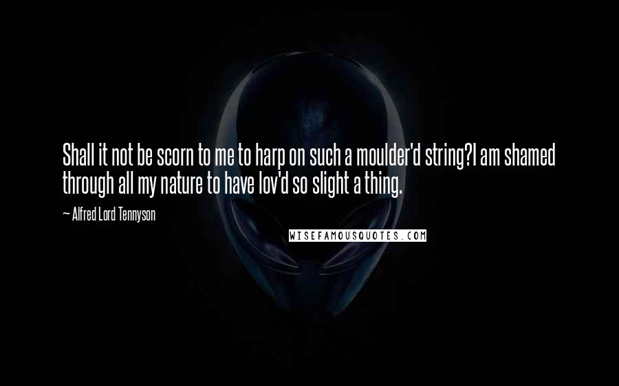 Alfred Lord Tennyson Quotes: Shall it not be scorn to me to harp on such a moulder'd string?I am shamed through all my nature to have lov'd so slight a thing.