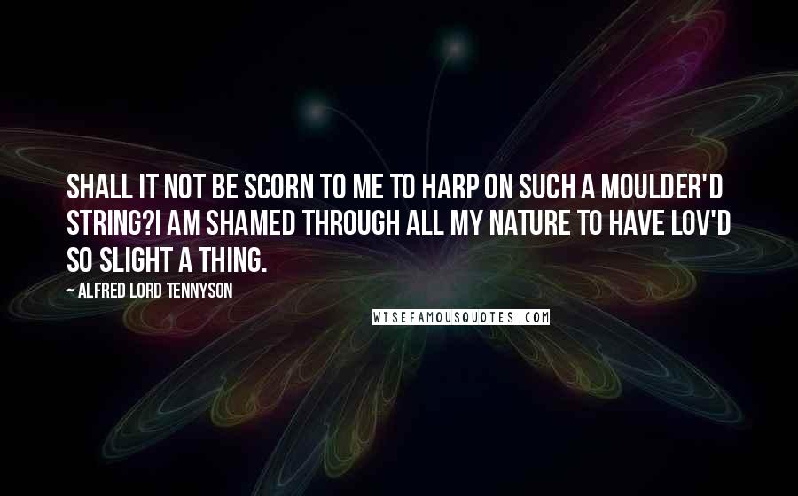 Alfred Lord Tennyson Quotes: Shall it not be scorn to me to harp on such a moulder'd string?I am shamed through all my nature to have lov'd so slight a thing.