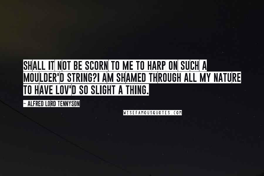 Alfred Lord Tennyson Quotes: Shall it not be scorn to me to harp on such a moulder'd string?I am shamed through all my nature to have lov'd so slight a thing.