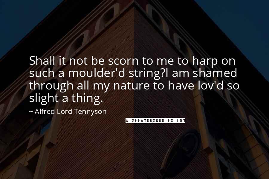 Alfred Lord Tennyson Quotes: Shall it not be scorn to me to harp on such a moulder'd string?I am shamed through all my nature to have lov'd so slight a thing.