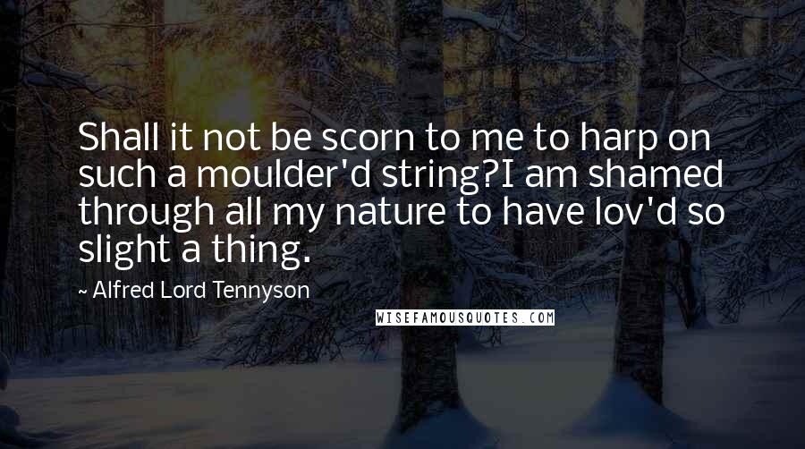 Alfred Lord Tennyson Quotes: Shall it not be scorn to me to harp on such a moulder'd string?I am shamed through all my nature to have lov'd so slight a thing.